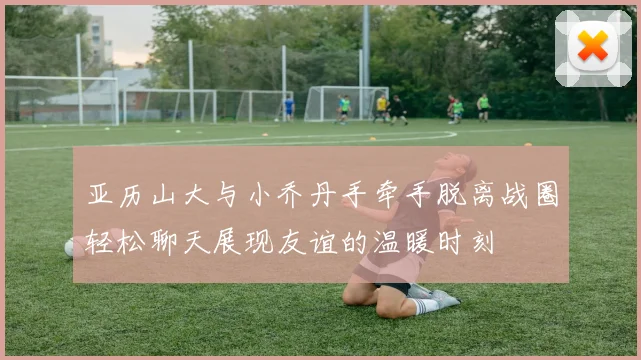 亚历山大与小乔丹手牵手脱离战圈轻松聊天展现友谊的温暖时刻