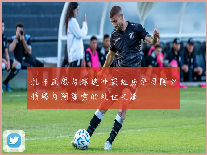 扎卡反思与球迷冲突经历学习阿尔特塔与阿隆索的处世之道