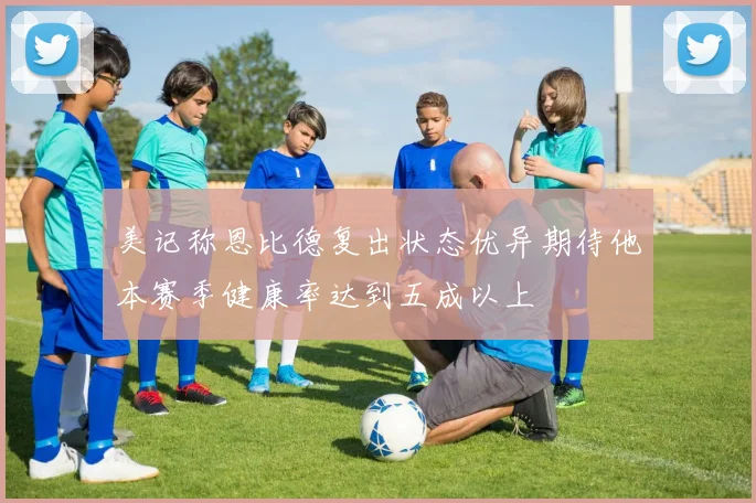 美记称恩比德复出状态优异期待他本赛季健康率达到五成以上