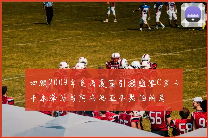 回顾2009年皇马夏窗引援盛宴C罗卡卡本泽马与阿韦洛亚齐聚伯纳乌