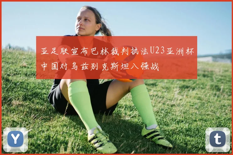 亚足联宣布巴林裁判执法U23亚洲杯中国对乌兹别克斯坦八强战