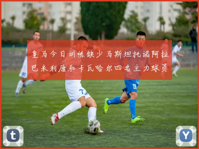 皇马今日训练缺少马斯坦托诺阿拉巴米利唐和卡瓦哈尔四名主力球员