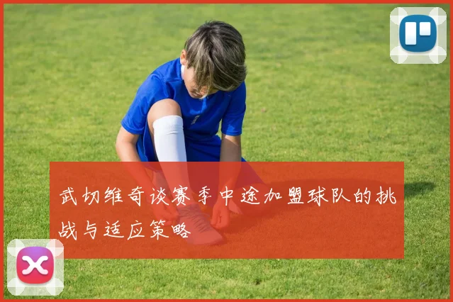 武切维奇谈赛季中途加盟球队的挑战与适应策略