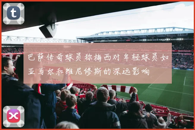 巴萨传奇球员称梅西对年轻球员如亚马尔和维尼修斯的深远影响