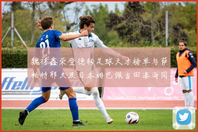 魏祥鑫荣登德转足球天才榜单与萨帕特耶夫及日本姆巴佩吉田凑海同列