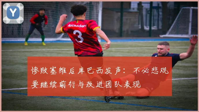 惨败塞维后库巴西发声：不必悲观要继续前行与改进团队表现
