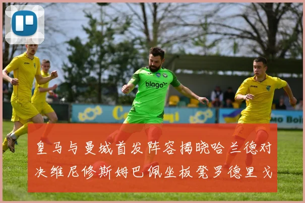 皇马与曼城首发阵容揭晓哈兰德对决维尼修斯姆巴佩坐板凳罗德里戈出战