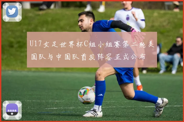 U17女足世界杯C组小组赛第二轮美国队与中国队首发阵容正式公布