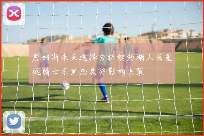 詹姆斯未来选择分析续约湖人或重返骑士东里态度将影响决策