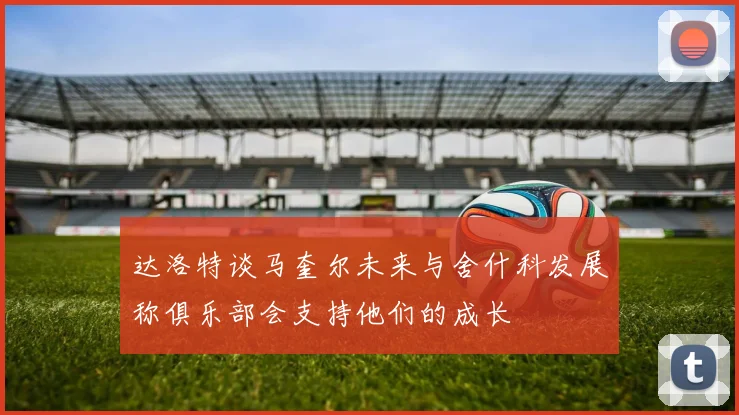 达洛特谈马奎尔未来与舍什科发展称俱乐部会支持他们的成长