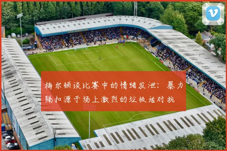 梅尔顿谈比赛中的情绪发泄：暴力隔扣源于场上激烈的垃圾话对抗