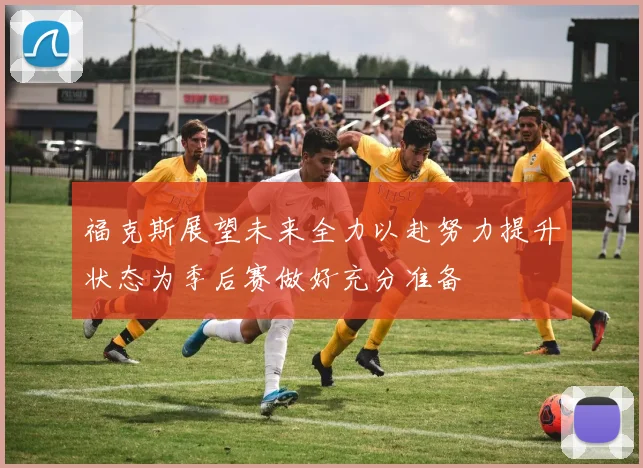 福克斯展望未来全力以赴努力提升状态为季后赛做好充分准备