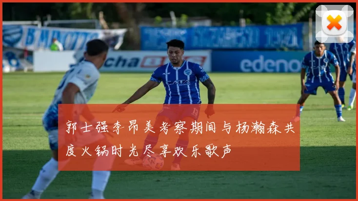 郭士强李昂美考察期间与杨瀚森共度火锅时光尽享欢乐歌声