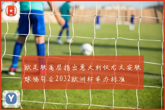 欧足联高层指出意大利仅尤文安联球场符合2032欧洲杯举办标准