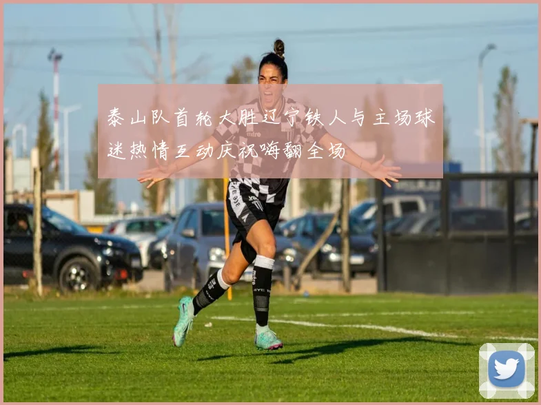 泰山队首轮大胜辽宁铁人与主场球迷热情互动庆祝嗨翻全场