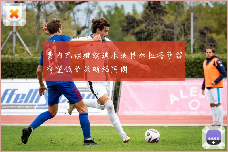 费内巴切继续追求坎特加拉塔萨雷有望低价买断诺阿朗