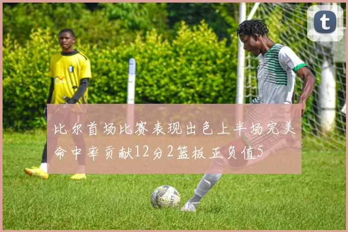 比尔首场比赛表现出色上半场完美命中率贡献12分2篮板正负值5