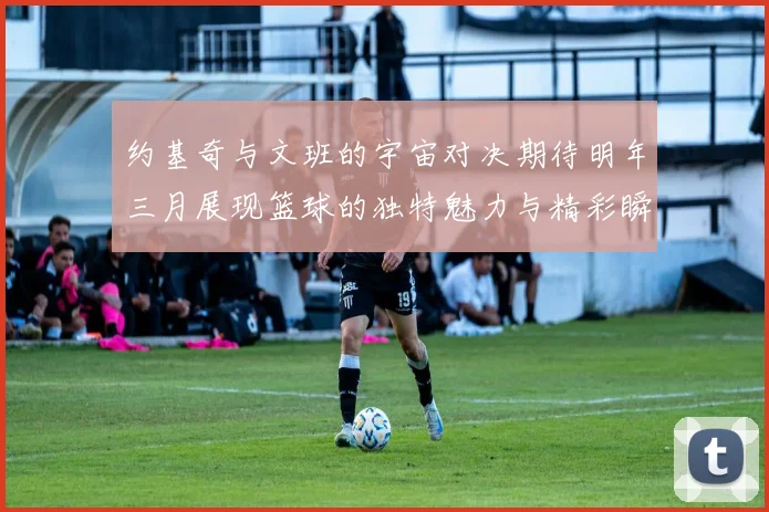 约基奇与文班的宇宙对决期待明年三月展现篮球的独特魅力与精彩瞬间