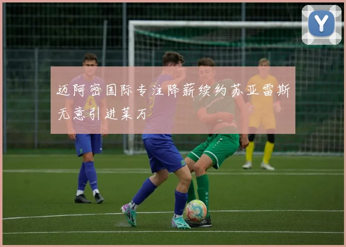 迈阿密国际专注降薪续约苏亚雷斯无意引进莱万