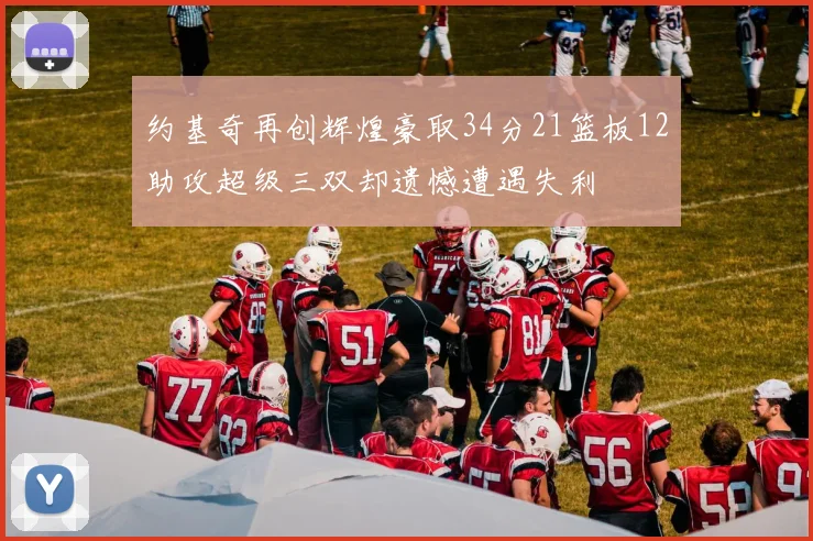 约基奇再创辉煌豪取34分21篮板12助攻超级三双却遗憾遭遇失利