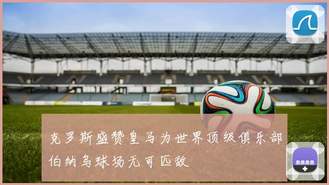克罗斯盛赞皇马为世界顶级俱乐部伯纳乌球场无可匹敌